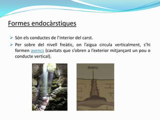 Formes endocàrstiques
 Són els conductes de l’interior del carst.
 Per sobre del nivell freàtic, on l’aigua circula vert...