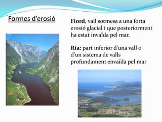 Formes d’erosió

Fiord, vall sotmesa a una forta
erosió glacial i que posteriorment
ha estat invaïda pel mar.
Ria: part in...