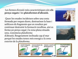 Les formes d’erosió més característiques són els
penya-segats i les plataformes d’abrasió.
Quan les onades incideixen sobr...