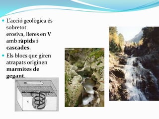  L’acció geològica és
sobretot
erosiva, lleres en V
amb ràpids i
cascades.

 Els blocs que giren
atrapats originen
marmites de
gegant.

 