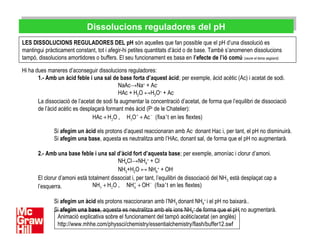 Dissolucions reguladores del pHDissolucions reguladores del pH
LES DISSOLUCIONS REGULADORES DEL pH són aquelles que fan possible que el pH d’una dissolució es
mantingui pràcticament constant, tot i afegir-hi petites quantitats d’àcid o de base. També s’anomenen dissolucions
tampó, dissolucions amortidores o buffers. El seu funcionament es basa en l’efecte de l’ió comú (veure el tema següent).
Hi ha dues maneres d’aconseguir dissolucions reguladores:
1.- Amb un àcid feble i una sal de base forta d’aquest àcid; per exemple, àcid acètic (Ac) i acetat de sodi.
NaAc→Na+
+ Ac-
HAc + H2O ↔H3O+
+ Ac-
La dissociació de l’acetat de sodi fa augmentar la concentració d’acetat, de forma que l’equilibri de dissociació
de l’àcid acètic es desplaçarà formant més àcid (Pi
de le Chatelier):
Si afegim un àcid els protons d’aquest reaccionaran amb Ac-
donant Hac i, per tant, el pH no disminuirà.
Si afegim una base, aquesta es neutralitza amb l’HAc, donant sal, de forma que el pH no augmentarà.
2.- Amb una base feble i una sal d’àcid fort d’aquesta base; per exemple, amoníac i clorur d’amoni.
NH4Cl→NH4
+
+ Cl-
NH3+H2O ↔ NH4
+
+ OH-
El clorur d’amoni està totalment dissociat i, per tant, l’equilibri de dissociació del NH3 està desplaçat cap a
l’esquerra.
Si afegim un àcid els protons reaccionaran amb l’NH3 donant NH4
+
i el pH no baixarà..
Si afegim una base, aquesta es neutralitza amb els ions NH4
+
de forma que el pH no augmentarà.
2 3
+ −
+ +‚HAc H O H O Ac (fixa't en les flextes)
3 2 4
+ −
+ +‚NH H O NH OH (fixa't en les flextes)
Animació explicativa sobre el funcionament del tampó acètic/acetat (en anglès)
http://www.mhhe.com/physsci/chemistry/essentialchemistry/flash/buffer12.swf
 