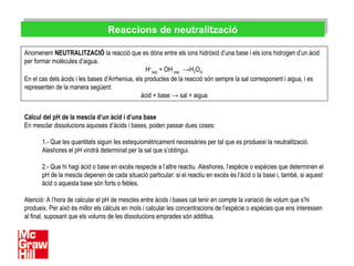 Reaccions de neutralitzacióReaccions de neutralització
Anomenem NEUTRALITZACIÓ la reacció que es dóna entre els ions hidròxid d’una base i els ions hidrogen d’un àcid
per formar molècules d’aigua.
H+
(aq) + OH-
(aq) →H2O(l)
En el cas dels àcids i les bases d’Arrhenius, els productes de la reacció són sempre la sal corresponent i aigua, i es
representen de la manera següent:
àcid + base → sal + aigua
Càlcul del pH de la mescla d’un àcid i d’una base
En mesclar dissolucions aquoses d’àcids i bases, poden passar dues coses:
1.- Que les quantitats siguin les estequiomètricament necessàries per tal que es produeixi la neutralització.
Aleshores el pH vindrà determinat per la sal que s’obtingui.
2.- Que hi hagi àcid o base en excés respecte a l’altre reactiu. Aleshores, l’espècie o espècies que determinen el
pH de la mescla depenen de cada situació particular: si el reactiu en excés és l’àcid o la base i, també, si aquest
àcid o aquesta base són forts o febles.
Atenció: A l’hora de calcular el pH de mescles entre àcids i bases cal tenir en compte la variació de volum que s’hi
produeix. Per això és millor els càlculs en mols i calcular les concentracions de l’espècie o espècies que ens interessen
al final, suposant que els volums de les dissolucions emprades són additius.
 