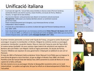 Unificació italiana
• A principis del segle XIX, l’actual Itàlia estava dividida en diversos estats (Piemont-Sardenya,
Llombardia-Vèneto sota domini austríac, Estats Pontificis, els ducats de Parma, Mòdena i
Toscana, i el regne de les dues Sicílies).
• Insurreccions liberals i antiaustriacistes (van afavorir el moviment cultural anomenat
Risorgimento). Defensaven una mateixa identitat cultural i un sentiment nacional
pel territori italià.
Estava recolzat bàsicament per la burgesia, a qui interessava formar un Estat
independent i liberal moderat.
• El procés de la unitat italiana es va centrar al voltant del regne del Piemont-Sardenya entre els
anys 1859 i 1870.
• Estat industrialitzat i governat per una monarquia constitucional (Víctor Manuel II de Savoia (1820-1878)
com a rei des de 1849). La unificació va ser impulsada pel comte de Cavour (1810-1861) que era el primer
ministre d’aquest estat, i pel militar i polític Giuseppe Garibaldi (1807-1882).
El primer ministre piemontès va iniciar amb l’ajuda de França, una guerra contra Àustria per
aconseguir recuperar la Llombardia i el Vèneto. Malgrat les victòries només va aconseguir
annexionar Llombardia i va perdre Savoia i Niça en mans de França (a canvi de l’ajut ofert).
Al mateix temps Garibaldi i els seus camises roges (exèrcit de voluntaris) van expulsar els
Borbons del sud d’Itàlia i unir Nàpols i Sicília al regne piemontès. Els ducats de Parma,
Toscana i Mòdena van expulsar els seus governants i mitjançant un plebiscit es van unir al
Piemont.
El març de 1861 el Parlament italià va declarar Victor Manuel II rei d’Itàlia que va imposar la
seva forma de govern a tot el territori, al que va afegir el Vèneto l’any 1866 i els Estats
Pontificis (tret de l’actual Estat del Vaticà) l’any 1870 convertint la ciutat de Roma en la nova
capital de la Itàlia unificada.
De tota manera no es va aconseguir d’evitar el desequilibri econòmic entre un ric nord
industrialitzat i un pobre sud agrícola, fet que ha influït en el desenvolupament d’Itàlia fins a
l’actualitat.
 