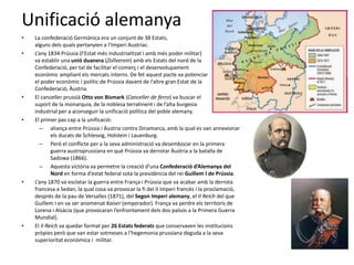Unificació alemanya
• La confederació Germànica era un conjunt de 38 Estats,
alguns dels quals pertanyien a l’Imperi Austríac.
• L’any 1834 Prússia (l’Estat més industrialitzat i amb més poder militar)
va establir una unió duanera (Zollverein) amb els Estats del nord de la
Confederació, per tal de facilitar el comerç i el desenvolupament
econòmic ampliant els mercats interns. De fet aquest pacte va potenciar
el poder econòmic i polític de Prússia davant de l’altre gran Estat de la
Confederació, Àustria.
• El canceller prussià Otto von Bismark (Canceller de ferro) va buscar el
suport de la monarquia, de la noblesa terratinent i de l’alta burgesia
industrial per a aconseguir la unificació política del poble alemany.
• El primer pas cap a la unificació:
– aliança entre Prússia i Àustria contra Dinamarca, amb la qual es van annexionar
els ducats de Schlesvig, Holstein i Lauenburg.
– Però el conflicte per a la seva administració va desembocar en la primera
guerra austroprussiana en què Prússia va derrotar Àustria a la batalla de
Sadowa (1866).
– Aquesta victòria va permetre la creació d’una Confederació d’Alemanya del
Nord en forma d’estat federal sota la presidència del rei Guillem I de Prússia.
• L’any 1870 va esclatar la guerra entre França i Prússia que va acabar amb la derrota
francesa a Sedan, la qual cosa va provocar la fi del II Imperi francès i la proclamació,
després de la pau de Versalles (1871), del Segon Imperi alemany, el II Reich del que
Guillem I en va ser anomenat Kaiser (emperador). França va perdre els territoris de
Lorena i Alsàcia (que provocaran l’enfrontament dels dos països a la Primera Guerra
Mundial).
• El II Reich va quedar format per 26 Estats federats que conservaven les institucions
pròpies però que van estar sotmeses a l’hegemonia prussiana deguda a la seva
superioritat econòmica i militar.
 