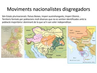 Moviments nacionalistes disgregadors
Són Estats plurinacionals: Països Baixos, Imperi austrohongarès, Imperi Otomà...
Territoris formats per poblacions molt diverses que no es sentien identificades amb la
població majoritària i dominant de la que se’n van voler independitzar.
 