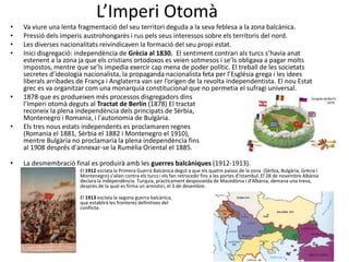 L’Imperi Otomà
• Va viure una lenta fragmentació del seu territori deguda a la seva feblesa a la zona balcànica.
• Pressió dels imperis austrohongarès i rus pels seus interessos sobre els territoris del nord.
• Les diverses nacionalitats reivindicaven la formació del seu propi estat.
• Inici disgregació: independència de Grècia al 1830. El sentiment contrari als turcs s’havia anat
estenent a la zona ja que els cristians ortodoxos es veien sotmesos i se’ls obligava a pagar molts
impostos, mentre que se’ls impedia exercir cap mena de poder polític. El treball de les societats
secretes d’ideologia nacionalista, la propaganda nacionalista feta per l’Església grega i les idees
liberals arribades de França i Anglaterra van ser l’origen de la revolta independentista. El nou Estat
grec es va organitzar com una monarquia constitucional que no permetia el sufragi universal.
• 1878 que es produeixen més processos disgregadors dins
l’Imperi otomà deguts al Tractat de Berlín (1878) El tractat
reconeix la plena independència dels principats de Sèrbia,
Montenegro i Romania, i l'autonomia de Bulgària.
• Els tres nous estats independents es proclamaren regnes
(Romania el 1881, Sèrbia el 1882 i Montenegro el 1910),
mentre Bulgària no proclamaria la plena independència fins
al 1908 després d'annexar-se la Rumèlia Oriental el 1885.
• La desmembració final es produirà amb les guerres balcàniques (1912-1913).
• El 1912 esclata la Primera Guerra Balcànica degut a que els quatre països de la zona (Sèrbia, Bulgària, Grècia i
Montenegro) s’alien contra els turcs i els fan retrocedir fins a les portes d’Istambul. El 28 de novembre Albània
declara la independència. Turquia, pràcticament desposseïda de Macedònia i d’Albània, demana una treva,
després de la qual es firma un armistici, el 3 de desembre.
• El 1913 esclata la segona guerra balcànica,
que establirà les fronteres definitives del
conflicte.
 