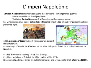 L’Imperi Napoleònic
L’Imperi Napoleònic intentarà conquerir més territoris i començar més guerres.
Derrota marítima a Trafalgar (1805)
Victòria a Austerlitz posant fi al Sacre Imperi Romanogermànic.
Les victòries van anar caient del costat de Napoleó fins al 1807 en què l’Imperi arriba al seu
punt més àlgid.
1808, ocupació d’Espanya que li va suposar un desgast
molt important.
La campanya d’invasió de Rússia va ser un altre dels punts febles de la política exterior de
Napoleó.
El 1813 és derrotat a Leipzig i al 1814 a Espanya.
És obligat a abdicar el 6 d’abril de 1814 i exiliat a l’illa d’Elba.
Retornarà al poder per dirigir els exèrcits francesos a la seva derrota final: Waterloo (1815).
 