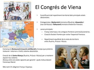 El Congrés de Viena
• Escenificació del repartiment territorial dels principals estats
absolutistes.
• Protagonistes: Metternich (ministre d’Àustria), Alexandre I
(tsar de Rússia) i Talleyrand (ministre d’exteriors francès)
• canvis principals:
– França retornava a les antigues fronteres prerrevolucionàries.
– Creació d’estats-frontera per evitar l’expansió francesa.
– Repartiment equilibrat de la resta de territoris
entre Àustria, Prússia i Rússia.
Comença la Restauració (reacció antiliberal) a Europa que pretenia
restaurar i retornar a l’antic sistema absolutista.
Creació de la Santa Aliança (Àustria, Prússia i Rússia) per a mantenir
aquest nou sistema.
Aliança entre els estats signants per garantir ajuda mútua davant
l’amenaça liberal.
Més tard s’hi afegirien França i Espanya.
 
