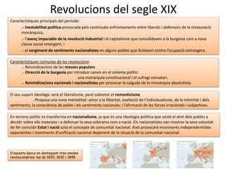 Revolucions del segle XIX
Característiques principals del període:
.- inestabilitat política provocada pels continuats enfrontaments entre liberals i defensors de la restauració
monàrquica,
.- l’avenç imparable de la revolució industrial i el capitalisme que consolidaven a la burgesia com a nova
classe social emergent, i
.- el sorgiment de sentiments nacionalistes en alguns pobles que lluitaven contra l’ocupació estrangera.
Característiques comunes de les revolucions:
.- Reivindicacions de les masses populars.
.- Direcció de la burgesia per introduir canvis en el sistema polític:
una monarquia constitucional i el sufragi censatari.
.- Reivindicacions nacionals i nacionalistes per provocar la caiguda de la monarquia absolutista.
El seu suport ideològic serà el liberalisme, però sobretot el romanticisme.
.-Proposa una nova mentalitat: amor a la llibertat, exaltació de l’individualisme, de la intimitat i dels
sentiments; la consciència de poble i els sentiments nacionals; i l’afirmació de les forces irracionals i subjectives.
En terreny polític es transforma en nacionalisme, ja que és una ideologia política que sosté el dret dels pobles a
decidir sobre ells mateixos i a defensar la seva sobirania com a nació. Els nacionalistes van mostrar la seva voluntat
de fer coincidir Estat i nació sota el concepte de comunitat nacional. Això provocarà moviments independentistes
separatistes i moviments d’unificació nacional depenent de la situació de la comunitat nacional.
D’aquesta època en destaquem tres onades
revolucionàries: les de 1820, 1830 i 1848.
 
