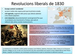 Revolucions liberals de 1830
• Europa central i occidental
• va tenir molta més repercussió que la primera onada.
• crisi agrícola, augment dels preus que afectà sobretot
a les classes populars.
• crisi industrial, descontentament social general fins que
es produeix una insurrecció a França, que serà el
referent dels altres esclats revolucionaris.
Carles X va intentar retornar a l’absolutisme.
El 26 de juliol de 1830 va suspendre la llibertat de premsa, restringir el dret de
vot, dissoldre de la Cambra dels representants i convocatòria de noves eleccions.
Aquestes disposicions anaven contra la Carta Atorgada, concedida al poble
francès pel rei Lluís XVIII l’any 1814
La revolta es va iniciar el dia 27 quan els estudiants, obrers i alguns diputats
es van atrinxerar a les barricades de París durant les tres jornades glorioses
que van obligar al rei a abdicar.
Davant el temor de la proclamació d’una república, van proposar a el
duc d’Orleans com a nou monarca que retornaria al poble la Carta Atorgada.
Van aconseguir el seu objectiu i van coronar Lluís Felip d’Orleans
que va governar fins a 1848.
La revolució es va estendre a altres països europeus com Polònia, Saxònia, Hannover, Itàlia i Suïssa on va fracassar.
Només a Bèlgica va ser un èxit, les insurreccions de caire nacionalista van assolir la seva independència dels Països
Baixos. Leopold I va instaurar una monarquia constitucional en què es reconeixia la sobirania nacional.
 