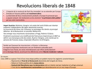 Revolucions liberals de 1848
Imperi Austríac: Bohèmia, Hongria i els estats del nord d’Itàlia van intentar
esdevenir independents del règim absolutista austríac.
La insurrecció de Viena, tot i fracassar, va aconseguir fer dimitir al principal
defensor de la Restauració: el canceller Metternich.
Van emergir nous moviments nacionalistes a Praga, Polònia i Croàcia.
Finalment va provocar una modificació de l’estructura imperial que al 1867 va
definir una monarquia amb dos estats, Àustria i Hongria, units només per la
persona de Francesc Josep, emperador d’Àustria i rei d’Hongria.
• L’impacte de la revolució de París fou immediat i es va estendre per Europa.
• Entrada en l’escena política del moviment obrer.
• La diversitat de focus revolucionaris produïts a Europa ha provocat que
a aquest conjunt de revolucions se les anomeni “La primavera dels pobles”
pel seu caire nacionalista.
En resum:
L’any 1848 va suposar l’inici d’una nova etapa política on podem marcar les següents característiques:
.- Representa el final de la Restauració absolutista del Congrés de Viena.
.- Debut en l’esfera política de la massa obrera.
.- Evolució del liberalisme cap a la democràcia amb un interès real per implantar el sufragi universal.
.- L’inici de les manifestacions nacionalistes que desembocarien en un nou mapa d’Europa.
També van fracassar les insurreccions a Prússia i a Alemanya.
La majoria d’aquestes revolucions van ser finalment sufocades però.
malgrat el seu fracàs, les seves reivindicacions van influir profundament
en la ideologia liberal, accentuant les diferències entre liberals moderats i radicals.
 
