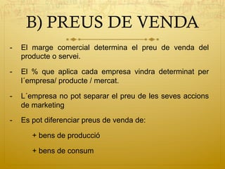 B) PREUS DE VENDA
-  El marge comercial determina el preu de venda del
producte o servei.
-  El % que aplica cada empresa vindra determinat per
l´empresa/ producte / mercat.
-  L´empresa no pot separar el preu de les seves accions
de marketing
-  Es pot diferenciar preus de venda de:
+ bens de producció
+ bens de consum
 