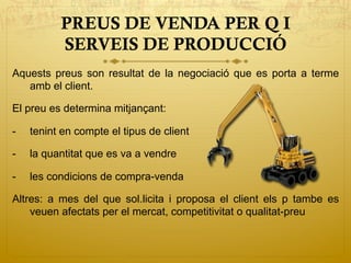PREUS DE VENDA PER Q I
SERVEIS DE PRODUCCIÓ
Aquests preus son resultat de la negociació que es porta a terme
amb el client.
El preu es determina mitjançant:
-  tenint en compte el tipus de client
-  la quantitat que es va a vendre
-  les condicions de compra-venda
Altres: a mes del que sol.licita i proposa el client els p tambe es
veuen afectats per el mercat, competitivitat o qualitat-preu
 