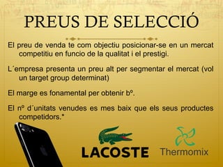 PREUS DE SELECCIÓ
El preu de venda te com objectiu posicionar-se en un mercat
competitiu en funcio de la qualitat i el prestigi.
L´empresa presenta un preu alt per segmentar el mercat (vol
un target group determinat)
El marge es fonamental per obtenir bº.
El nº d´unitats venudes es mes baix que els seus productes
competidors.*
 