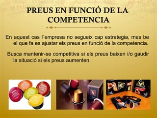 PREUS EN FUNCIÓ DE LA
COMPETENCIA
En aquest cas l´empresa no segueix cap estrategia, mes be
el que fa es ajustar els preus en funció de la competencia.
Busca mantenir-se competitiva si els preus baixen i/o gaudir
la situació si els preus aumenten.
 