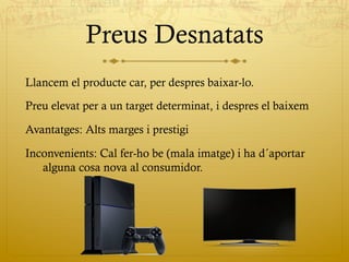 Preus Desnatats
Llancem el producte car, per despres baixar-lo.
Preu elevat per a un target determinat, i despres el baixem
Avantatges: Alts marges i prestigi
Inconvenients: Cal fer-ho be (mala imatge) i ha d´aportar
alguna cosa nova al consumidor.
 