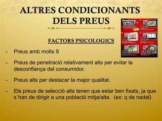 ALTRES CONDICIONANTS
DELS PREUS
FACTORS PSICOLOGICS
-  Preus amb molts 9
-  Preus de penetració relativament alts per evitar la
desconfiança del consumidor.
-  Preus alts per destacar la major qualitat.
-  Els preus de selecció alts tenen que estar ben fixats, ja que
s´han de dirigir a una població mitja/alta. (ex: q de nadal)
 