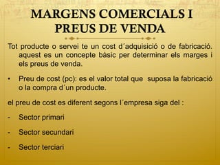 MARGENS COMERCIALS I
PREUS DE VENDA
Tot producte o servei te un cost d´adquisició o de fabricació.
aquest es un concepte bàsic per determinar els marges i
els preus de venda.
•  Preu de cost (pc): es el valor total que suposa la fabricació
o la compra d´un producte.
el preu de cost es diferent segons l´empresa siga del :
-  Sector primari
-  Sector secundari
-  Sector terciari
 