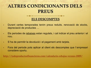 ALTRES CONDICIONANTS DELS
PREUS
ELS DESCOMPTES
-  Durant certes temporades tenim preus reduits. renovació de stocks,
depreciació de productes …
-  Els periodes de rebaixes estan regulats, i cal indicar el preu anterior i el
nou.
-  S´ha de permitir la devolució i el pagament amb tarjeta.
-  Fora del periode pots aplicar al client els descomptes que l´empresari
considere oportu.
http://todoproductosfinancieros.com/calendario-rebajas-verano-2009/
 