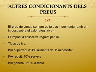 ALTRES CONDICIONANTS DELS
PREUS
IVA
-  El preu de venda sempre es te que incrementar amb un
impost sobre el valor afegit (iva).
-  El impost a aplicar ve regulat per llei.
-  Tipus de iva:
•  IVA superreduit: 4% aliments de 1ª necessitat
•  IVA reduit: 10% serveis
•  IVA general: 21% la resta
 