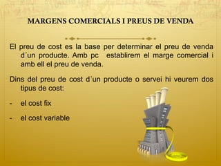 MARGENS COMERCIALS I PREUS DE VENDA
El preu de cost es la base per determinar el preu de venda
d´un producte. Amb pc establirem el marge comercial i
amb ell el preu de venda.
Dins del preu de cost d´un producte o servei hi veurem dos
tipus de cost:
-  el cost fix
-  el cost variable
 