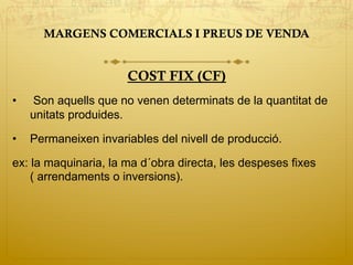 MARGENS COMERCIALS I PREUS DE VENDA
COST FIX (CF)
•  Son aquells que no venen determinats de la quantitat de
unitats produides.
•  Permaneixen invariables del nivell de producció.
ex: la maquinaria, la ma d´obra directa, les despeses fixes
( arrendaments o inversions).
 