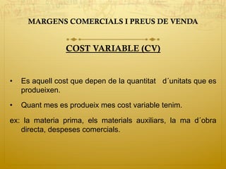 MARGENS COMERCIALS I PREUS DE VENDA
COST VARIABLE (CV)
•  Es aquell cost que depen de la quantitat d´unitats que es
produeixen.
•  Quant mes es produeix mes cost variable tenim.
ex: la materia prima, els materials auxiliars, la ma d´obra
directa, despeses comercials.
 