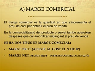 A) MARGE COMERCIAL
El marge comercial es la quantitat en que s´incrementa el
preu de cost per obtenir el preu de venda.
En la comercialització del producte o servei tambe apareixen
despeses que cal amortitzar mitjançant el preu de venda.
HI HA DOS TIPUS DE MARGE COMECIAL:
-  MARGE BRUT (AFEGIR AL COST EL % DE Bº)
-  MARGE NET (MARGE BRUT – DESPESES COMERCIALITZACIÓ)
 