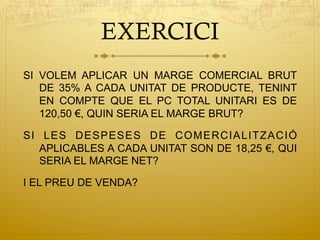 EXERCICI
SI VOLEM APLICAR UN MARGE COMERCIAL BRUT
DE 35% A CADA UNITAT DE PRODUCTE, TENINT
EN COMPTE QUE EL PC TOTAL UNITARI ES DE
120,50 €, QUIN SERIA EL MARGE BRUT?
SI LES DESPESES DE COMERCIALITZACIÓ
APLICABLES A CADA UNITAT SON DE 18,25 €, QUI
SERIA EL MARGE NET?
I EL PREU DE VENDA?
 
