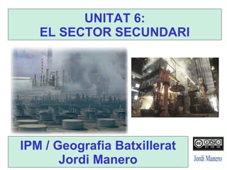 IPM / Geografia Batxillerat
Jordi Manero
UNITAT 6:
EL SECTOR SECUNDARI
 