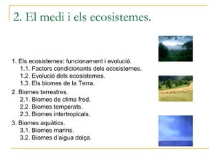 2. El medi i els ecosistemes.


1. Els ecosistemes: funcionament i evolució.
   1.1. Factors condicionants dels ecosistemes.
   1.2. Evolució dels ecosistemes.
   1.3. Els biomes de la Terra.
2. Biomes terrestres.
   2.1. Biomes de clima fred.
   2.2. Biomes temperats.
   2.3. Biomes intertropicals.
3. Biomes aquàtics.
   3.1. Biomes marins.
   3.2. Biomes d’aigua dolça.
 