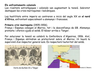 Els enfrontaments colonials
Les rivalitats estratègiques i colonials van augmentant la tensió. Sobretot
destaquen les crisis marroquines i balcàniques.

Les hostilitats entre imperis es centraren a inicis del segle XX en el nord
d’Àfrica, enfrontant especialment a alemanys i francesos.

Primera crisi marroquina (1905-1906).
França i Espanya cobegen el Marroc, tot i la desconfiança de GB. Alemanya
protesta i ofereix ajuda al soldà. El kàiser arriba a Tanger.

Per solucionar la tensió es celebrà la Conferència d'Algesires, 1906. Així,
França i Espanya obtindran un protectorat sobre el Marroc. Hi haurà la
supervisió d’un inspector general suís. Es respectarà l’autoritat del soldà.




       Visita de Guillem II a Tànger                             C.Aranda & J.Manero
 