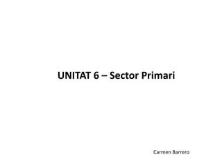 UNITAT 6 – Sector Primari




                    Carmen Barrero
 