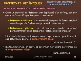 RESISTÈNCIA MECÀNICA I
PROPIETATS MECÀNIQUES                               ASSAIG DE TRACCIÓ
 MODELS DE DEFORMACIÓ I COMPORTAMENT MECÀNIC

• Quan un material és deformat per l’aplicació d’un esforç, pot ser
  que la deformació sigui temporal o permanent:

     Deformació elàstica: si el material recupera la forma original
      quan desapareix l’esforç que provoca la deformació.

     Deformació plàstica: si el material queda deformat
      permanentment quan desapareix l’esforç que l’ha provocat.

• Hi ha materials que es trenquen sense experimentar, pràcticament,
  cap deformació prèvia  comportament fràgil
                                            (vidres, ceràmiques,...)

• D’altres materials, en canvi, es deformen molt abans de trencar-se
   comportament dúctil
                                             (coure, alumini,...)
 20/12/2011                 Unitat 6. Propietats i assaigs            11
 