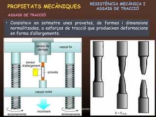 RESISTÈNCIA MECÀNICA I
PROPIETATS MECÀNIQUES                              ASSAIG DE TRACCIÓ
ASSAIG DE TRACCIÓ

• Consisteix en sotmetre unes provetes, de formes i dimensions
  normalitzades, a esforços de tracció que produeixen deformacions
  en forma d’allargaments.




 20/12/2011                Unitat 6. Propietats i assaigs            13
 