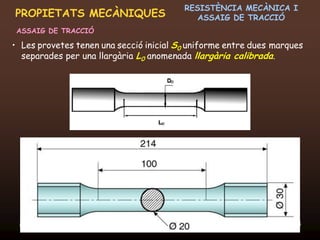 RESISTÈNCIA MECÀNICA I
PROPIETATS MECÀNIQUES                                ASSAIG DE TRACCIÓ
 ASSAIG DE TRACCIÓ

• Les provetes tenen una secció inicial S0 uniforme entre dues marques
  separades per una llargària L0 anomenada llargària calibrada.




 20/12/2011                  Unitat 6. Propietats i assaigs            15
 