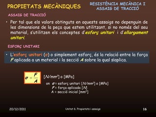 RESISTÈNCIA MECÀNICA I
PROPIETATS MECÀNIQUES                                   ASSAIG DE TRACCIÓ
 ASSAIG DE TRACCIÓ

• Per tal que els valors obtinguts en aquests assaigs no depenguin de
  les dimensions de la peça que estem utilitzant, si no només del seu
  material, s’utilitzen els conceptes d’esforç unitari i d’allargament
  unitari.
 ESFORÇ UNITARI

• L’esforç unitari (σ) o simplement esforç, és la relació entre la força
  F aplicada a un material i la secció A sobre la qual s¡aplica.


              F    [N/mm2] o [MPa]
          σ
              A      on σ = esforç unitari [N/mm2] o [MPa]
                        F = força aplicada [N]
                        A = secció inicial [mm2]



 20/12/2011                     Unitat 6. Propietats i assaigs            16
 