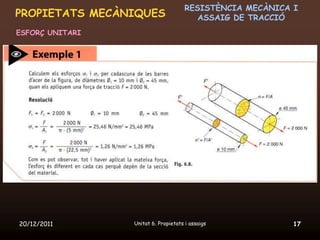 RESISTÈNCIA MECÀNICA I
PROPIETATS MECÀNIQUES                    ASSAIG DE TRACCIÓ
ESFORÇ UNITARI




20/12/2011       Unitat 6. Propietats i assaigs            17
 