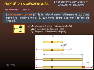RESISTÈNCIA MECÀNICA I
PROPIETATS MECÀNIQUES                                    ASSAIG DE TRACCIÓ
ALLARGAMENT UNITARI

• L’allargament unitari (ε) és la relació entre l’allargament ΔL d’una
  peça i la llargària inicial L0 que tenia abans d’aplicar l’esforç de
  tracció.

              ΔL   on   ε = allargament unitari [adimensional o %]
         ε              ∆L = increment de llargària [mm]
              L0        L0 = llargària calibrada (inicial) [mm]




 20/12/2011                      Unitat 6. Propietats i assaigs            18
 