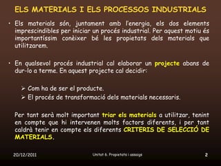 ELS MATERIALS I ELS PROCESSOS INDUSTRIALS
• Els materials són, juntament amb l’energia, els dos elements
  imprescindibles per iniciar un procés industrial. Per aquest motiu és
  importantíssim conèixer bé les propietats dels materials que
  utilitzarem.

• En qualsevol procés industrial cal elaborar un projecte abans de
  dur-lo a terme. En aquest projecte cal decidir:

     Com ha de ser el producte.
     El procés de transformació dels materials necessaris.

  Per tant serà molt important triar els materials a utilitzar, tenint
  en compte que hi intervenen molts factors diferents, i per tant
  caldrà tenir en compte els diferents CRITERIS DE SELECCIÓ DE
  MATERIALS.

 20/12/2011                  Unitat 6. Propietats i assaigs          2
 