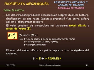RESISTÈNCIA MECÀNICA I
PROPIETATS MECÀNIQUES                                    ASSAIG DE TRACCIÓ
                                                           DIAGRAMA DE TRACCIÓ
ZONA ELÀSTICA
• Les deformacions produïdes desapareixen després d’aplicar l’esforç.
• Gràficament és una recta (existeix proporció fixa entre esforç
  aplicat i l’allargament produït).
• El valor constant de proporcionalitat s’anomena mòdul elàstic o
  mòdul de Young (E).

        σ     [N/mm2] o [MPa]
   E
        ε      on E = Mòdul elàstic o mòdul de Young [N/mm2] o [MPa]
                  σ = esforç unitari [N/mm2] o [MPa]
                  ε = allargament unitari

• El valor del mòdul elàstic es pot interpretar com la rigidesa del
  material.
                          Si  E   RIGIDESA

 20/12/2011                      Unitat 6. Propietats i assaigs                  21
 