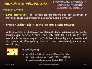RESISTÈNCIA MECÀNICA I
PROPIETATS MECÀNIQUES                                    ASSAIG DE TRACCIÓ
                                                           DIAGRAMA DE TRACCIÓ
ZONA PLÀSTICA
• Límit elàstic (σe): és l’esforç unitari màxim que pot suportar un
  material sense experimentar cap deformació permanent.

• Existeix un límit elàstic teòric i un límit elàstic mesurat.

• A la pràctica, al dissenyar un element d’una màquina es fa de tal
  manera que sempre treballi per sota del seu límit elàstic. Per
  calcular la tensió a la que haurà de treballar apliquem un coeficient
  de seguretat. Com més gran sigui aquest coeficient, més segura
  serà la peça.

        σe    [N/mm2] o [MPa]
   σt
        n       on σe = límit elàstic del material [N/mm2] o [MPa]
                   σt = tensió màxima de treball [N/mm2] o [MPa]
                   n = coeficient de seguretat [entre 1,2 i 4]
 20/12/2011                      Unitat 6. Propietats i assaigs                  22
 