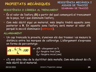 RESISTÈNCIA MECÀNICA I
 PROPIETATS MECÀNIQUES                                     ASSAIG DE TRACCIÓ
                                                             DIAGRAMA DE TRACCIÓ
RESISTÈNCIA O CÀRREGA AL TRENCAMENT
• És el valor de l’esforç (R) a partir del qual començarà el trencament
  de la peça, tot i que disminuïm l’esforç.
• Com més dúctil sigui un material, més àmplia tindrà aquesta zona
  posterior a R. En aquesta zona l’esforç serà menor al valor d’R
  perquè la secció disminueix (estricció).
ALLARGAMENT
• Un cop trencada la proveta, s’uneixen els dos trossos i es mesura la
  distància entre les marques de calibratge. L’allargament s’expressa
  en forma de percentatge:
         Lf - L0       on   ε% = allargament en %
   ε%            100        Lf = llargària final [mm]
            L0
                            L0 = llargària inicial [mm]

• ε% ens dóna idea de la ductilitat dels metalls. Com més elevat és ε%
  més dúctil és el material.
 20/12/2011                     Unitat 6. Propietats i assaigs                 24
 