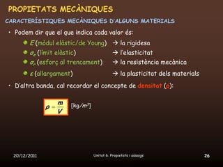 PROPIETATS MECÀNIQUES
CARACTERÍSTIQUES MECÀNIQUES D’ALGUNS MATERIALS

• Podem dir que el que indica cada valor és:
        E (mòdul elàstic/de Young)  la rigidesa
        σe (límit elàstic)          l’elasticitat
        σr (esforç al trencament)   la resistència mecànica
        ε (allargament)                      la plasticitat dels materials
• D’altra banda, cal recordar el concepte de densitat (ρ):

                   m   [kg/m3]
               ρ
                   V




  20/12/2011                     Unitat 6. Propietats i assaigs               26
 