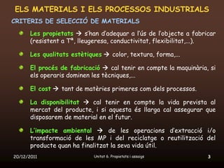 ELS MATERIALS I ELS PROCESSOS INDUSTRIALS
CRITERIS DE SELECCIÓ DE MATERIALS
       Les propietats  s’han d’adequar a l’ús de l’objecte a fabricar
       (resistent a Tª, lleugeresa, conductivitat, flexibilitat,...).

       Les qualitats estètiques  color, textura, forma,...

       El procés de fabricació  cal tenir en compte la maquinària, si
       els operaris dominen les tècniques,...

       El cost  tant de matèries primeres com dels processos.

       La disponibilitat  cal tenir en compte la vida prevista al
       mercat del producte, i si aquesta és llarga cal assegurar que
       disposarem de material en el futur.

       L’impacte ambiental  de les operacions d’extracció i/o
       transformació de les MP i del reciclatge o reutilització del
       producte quan ha finalitzat la seva vida útil.
20/12/2011                   Unitat 6. Propietats i assaigs        3
 