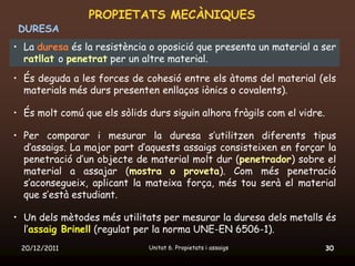 PROPIETATS MECÀNIQUES
 DURESA
• La duresa és la resistència o oposició que presenta un material a ser
  ratllat o penetrat per un altre material.
• És deguda a les forces de cohesió entre els àtoms del material (els
  materials més durs presenten enllaços iònics o covalents).

• És molt comú que els sòlids durs siguin alhora fràgils com el vidre.

• Per comparar i mesurar la duresa s’utilitzen diferents tipus
  d’assaigs. La major part d’aquests assaigs consisteixen en forçar la
  penetració d’un objecte de material molt dur (penetrador) sobre el
  material a assajar (mostra o proveta). Com més penetració
  s’aconsegueix, aplicant la mateixa força, més tou serà el material
  que s’està estudiant.

• Un dels mètodes més utilitats per mesurar la duresa dels metalls és
  l’assaig Brinell (regulat per la norma UNE-EN 6506-1).
 20/12/2011                   Unitat 6. Propietats i assaigs             30
 