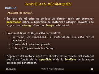PROPIETATS MECÀNIQUES
 DURESA
  ASSAJOS DE DURESA

• En tots els mètodes es col·loca un element molt dur anomenat
  penetrador sobre la superfície del material a assajar (proveta) i se
  li aplica una càrrega durant un temps determinat.

• En aquest tipus d’assajos està normalitzat:
   – La forma, les dimensions i el material del que està fet el
      penetrador.
   – El valor de la càrrega aplicada.
   – El temps d’aplicació de la càrrega.

• Depenent del mètode utilitzat, el valor de la duresa del material
  s’obté en funció de la superfície o de la fondària de la marca
  deixada pel penetrador.

 20/12/2011                  Unitat 6. Propietats i assaigs        32
 