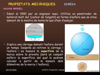 PROPIETATS MECÀNIQUES                                DURESA
ASSAIG BRINELL

• Ideat el 1900 per un enginyer suec. Utilitza un penetrador de
  material molt dur (carbur de tungsté) en forma d’esfera que se situa
  damunt de la mostra de material que s’han d’assajar.




• S’aplica una càrrega damunt l’esfera durant
  un temps. Després es retiren la càrrega i
  l’esfera i es mesura la superfície de la
  marca sobre la proveta (serà un casquet
  esfèric la superfície del qual la podrem
  calcular a partir de la mesura dels
  diàmetres de la marca i l’esfera).
  20/12/2011                Unitat 6. Propietats i assaigs        33
 