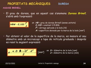 PROPIETATS MECÀNIQUES                                     DURESA
ASSAIG BRINELL

• El grau de duresa, que en aquest cas s’anomena Duresa Brinell,
  s’obté amb l’expressió:

                       F   on HB = grau de duresa Brinell (sense unitats)
        HBW    0,102          0,102= constant 1/9,806
                       A
                              F = càrrega aplicada a la bola [N]
                              A = superfície deixada per la marca de la bola [mm2]

• Per obtenir el valor de la superfície de la marca, es mesura el seu
  diàmetre amb un microscopi o lupa de retícula graduada i després
  es resol la següent expressió:


         π D D- D2 d 2                       on D = diàmetre de la bola [mm]
    A                            [mm2]          d = diàmetre de la marca [mm]
               2


  20/12/2011                     Unitat 6. Propietats i assaigs                 34
 