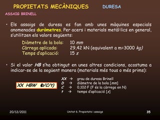 PROPIETATS MECÀNIQUES                                    DURESA
ASSAIG BRINELL


• Els assaigs de duresa es fan amb unes màquines especials
  anomenades duròmetres. Per acers i materials metàl·lics en general,
  s’utilitzen els valors següents:
         Diàmetre de la bola:     10 mm
         Càrrega aplicada:        29,42 kN (equivalent a m=3000 kg)
         Temps d’aplicació:       15 s

• Si el valor HB s’ha obtingut en unes altres condicions, acostuma a
  indicar-se de la següent manera (materials més tous o més prims):
                           XX          grau de duresa Brinell
                           D           diàmetre de la bola [mm]
      XX HBW D/C/t)        C           0,102·F (F és la càrrega en N)
                           t           temps d’aplicació [s]




  20/12/2011                    Unitat 6. Propietats i assaigs           35
 